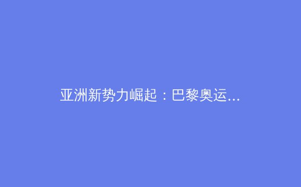 亚洲新势力崛起：巴黎奥运周期下的全球体育格局深度解析