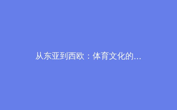 从东亚到西欧：体育文化的交融与竞技哲学的嬗变 - 2