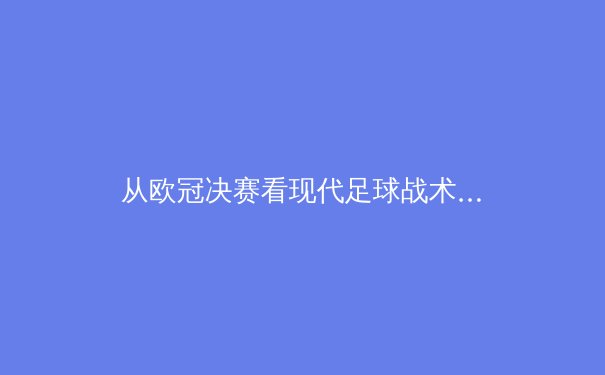 从欧冠决赛看现代足球战术演变：数据分析如何重塑绿茵场上的胜负手 - 3