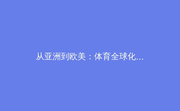 从亚洲到欧美：体育全球化浪潮下的竞技格局演变与商业价值重构 - 3