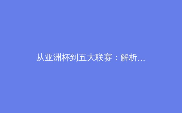 从亚洲杯到五大联赛：解析现代足球战术体系的全球化演变