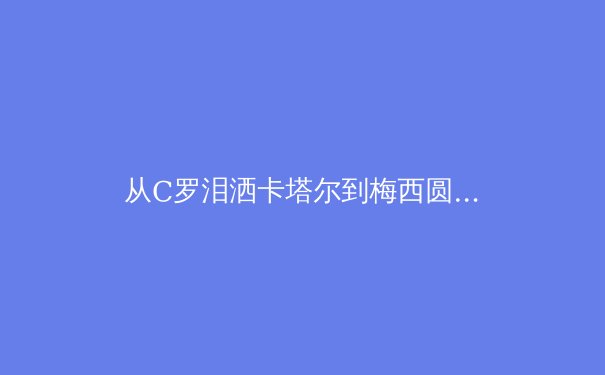 从C罗泪洒卡塔尔到梅西圆梦卢赛尔：现代足球巨星的时代交响与终极命题 - 4